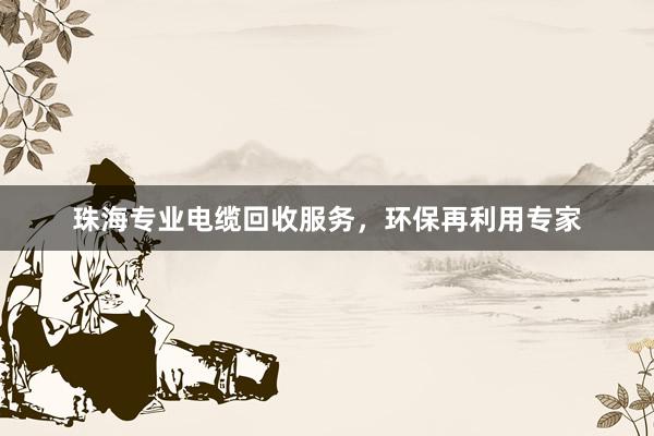 珠海专业电缆回收服务，环保再利用专家