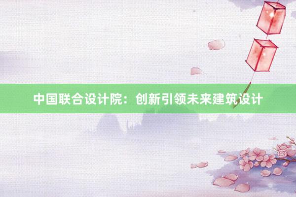 中国联合设计院：创新引领未来建筑设计