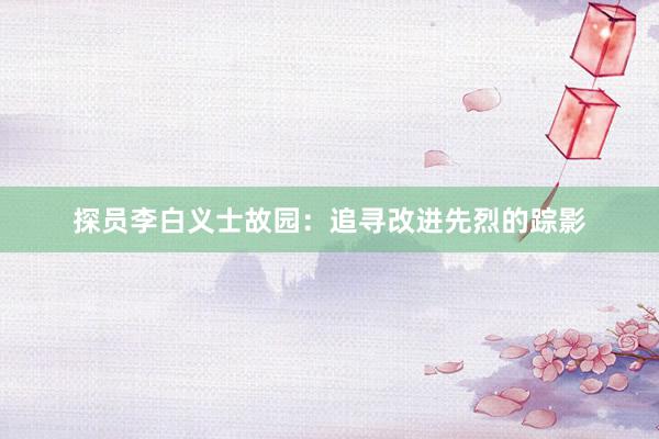 探员李白义士故园：追寻改进先烈的踪影